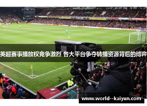 英超赛事播放权竞争激烈 各大平台争夺转播资源背后的博弈 英超赛事播放权竞争激烈 各大平台争夺转播资源背后的博弈