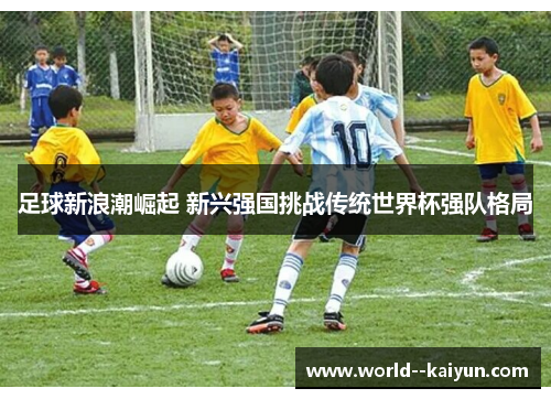 足球新浪潮崛起 新兴强国挑战传统世界杯强队格局 足球新浪潮崛起 新兴强国挑战传统世界杯强队格局