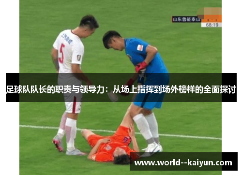 足球队队长的职责与领导力：从场上指挥到场外榜样的全面探讨