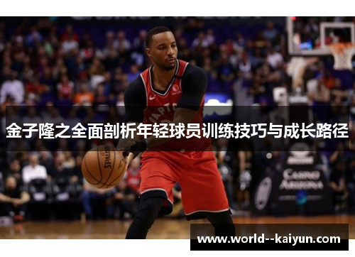 金子隆之全面剖析年轻球员训练技巧与成长路径