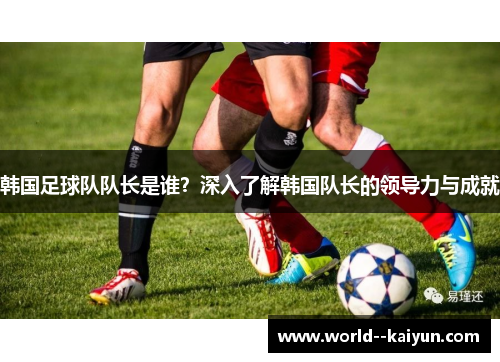 韩国足球队队长是谁？深入了解韩国队长的领导力与成就