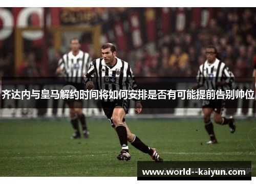 齐达内与皇马解约时间将如何安排是否有可能提前告别帅位